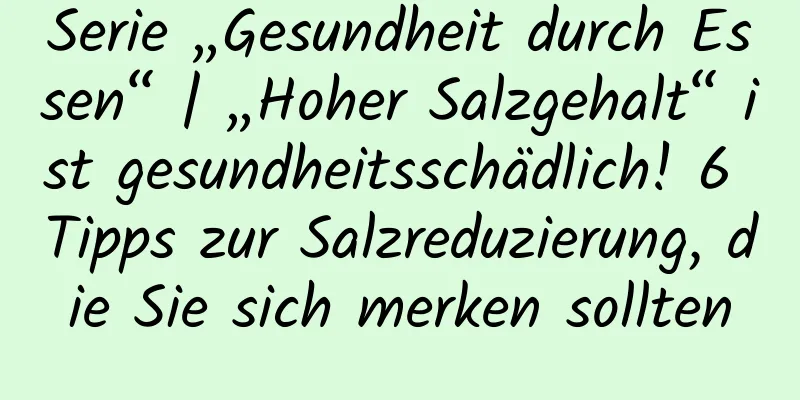 Serie „Gesundheit durch Essen“ | „Hoher Salzgehalt“ ist gesundheitsschädlich! 6 Tipps zur Salzreduzierung, die Sie sich merken sollten