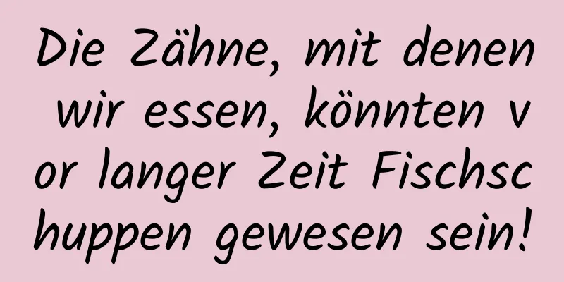 Die Zähne, mit denen wir essen, könnten vor langer Zeit Fischschuppen gewesen sein!
