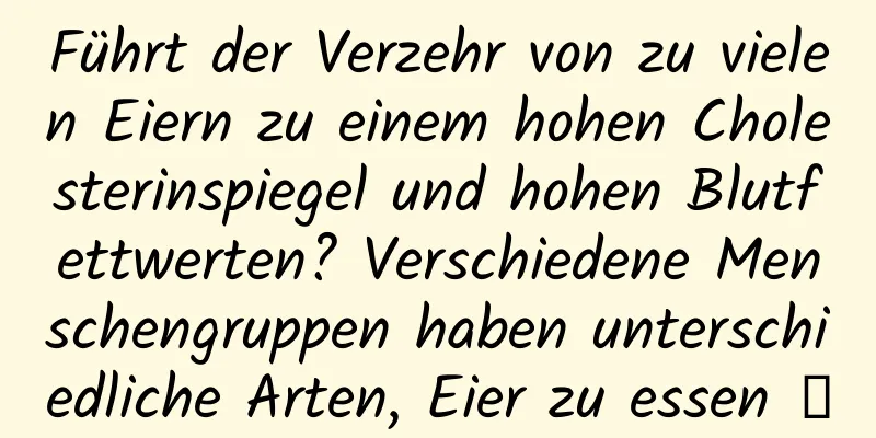 Führt der Verzehr von zu vielen Eiern zu einem hohen Cholesterinspiegel und hohen Blutfettwerten? Verschiedene Menschengruppen haben unterschiedliche Arten, Eier zu essen →