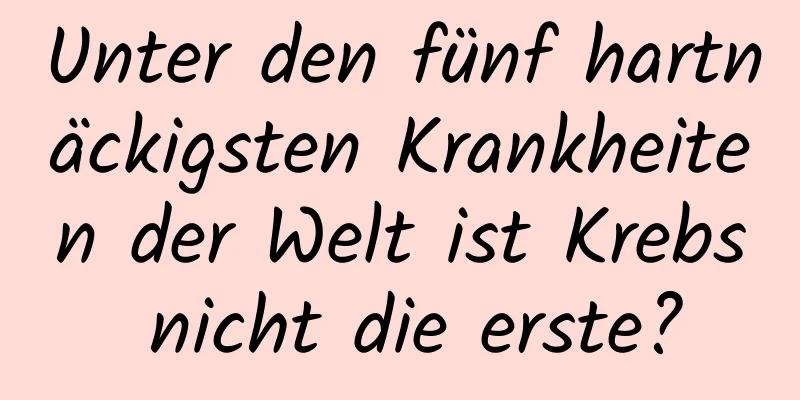 Unter den fünf hartnäckigsten Krankheiten der Welt ist Krebs nicht die erste?