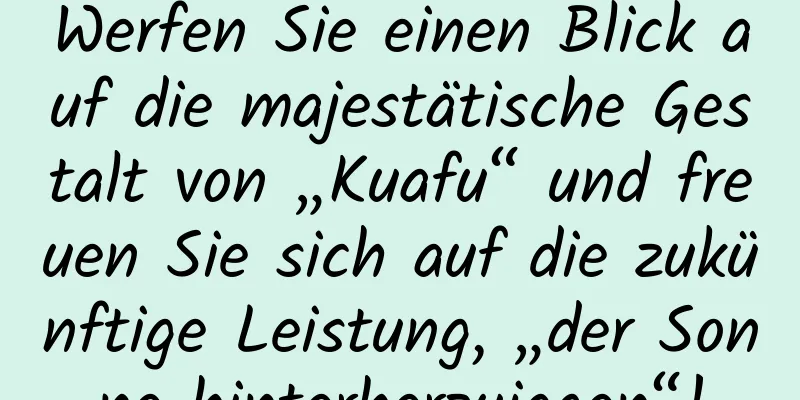 Werfen Sie einen Blick auf die majestätische Gestalt von „Kuafu“ und freuen Sie sich auf die zukünftige Leistung, „der Sonne hinterherzujagen“!