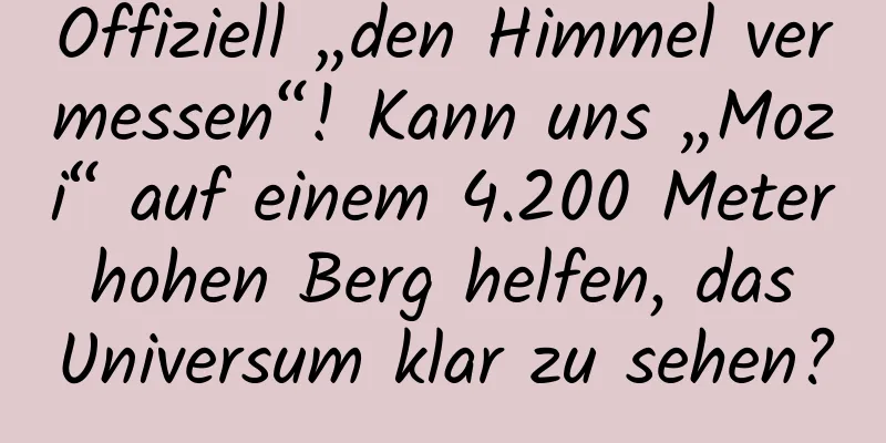 Offiziell „den Himmel vermessen“! Kann uns „Mozi“ auf einem 4.200 Meter hohen Berg helfen, das Universum klar zu sehen?