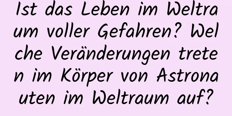 Ist das Leben im Weltraum voller Gefahren? Welche Veränderungen treten im Körper von Astronauten im Weltraum auf?