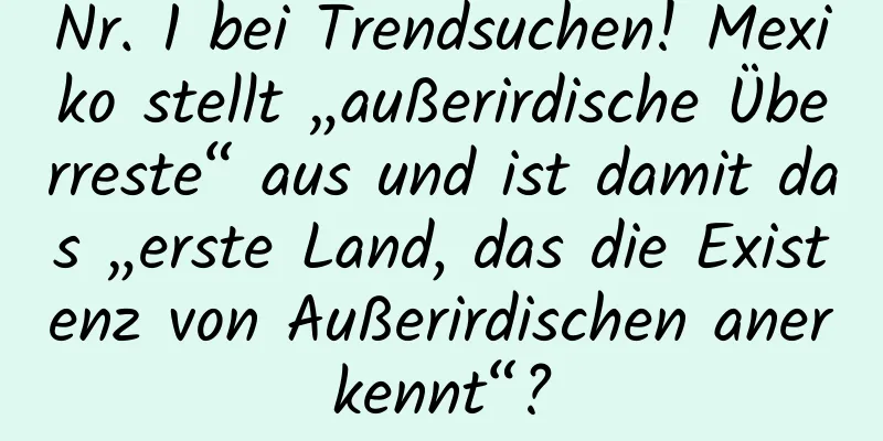 Nr. 1 bei Trendsuchen! Mexiko stellt „außerirdische Überreste“ aus und ist damit das „erste Land, das die Existenz von Außerirdischen anerkennt“?