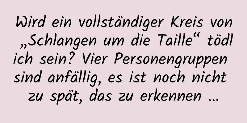Wird ein vollständiger Kreis von „Schlangen um die Taille“ tödlich sein? Vier Personengruppen sind anfällig, es ist noch nicht zu spät, das zu erkennen …