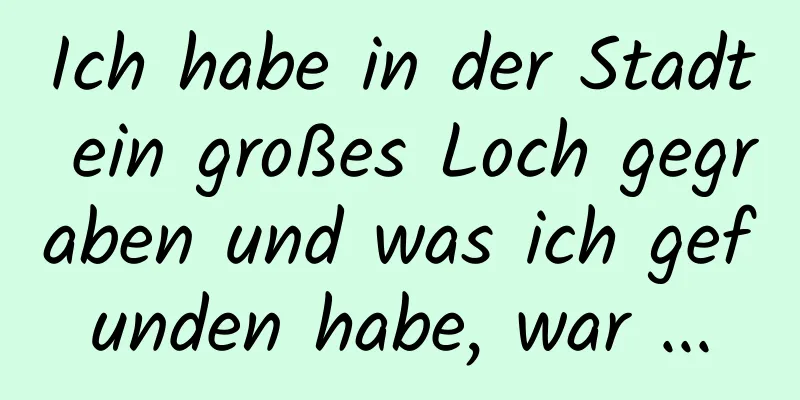 Ich habe in der Stadt ein großes Loch gegraben und was ich gefunden habe, war ...