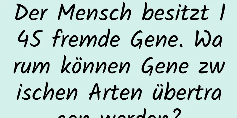 Der Mensch besitzt 145 fremde Gene. Warum können Gene zwischen Arten übertragen werden?