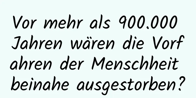 Vor mehr als 900.000 Jahren wären die Vorfahren der Menschheit beinahe ausgestorben?