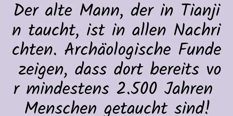 Der alte Mann, der in Tianjin taucht, ist in allen Nachrichten. Archäologische Funde zeigen, dass dort bereits vor mindestens 2.500 Jahren Menschen getaucht sind!