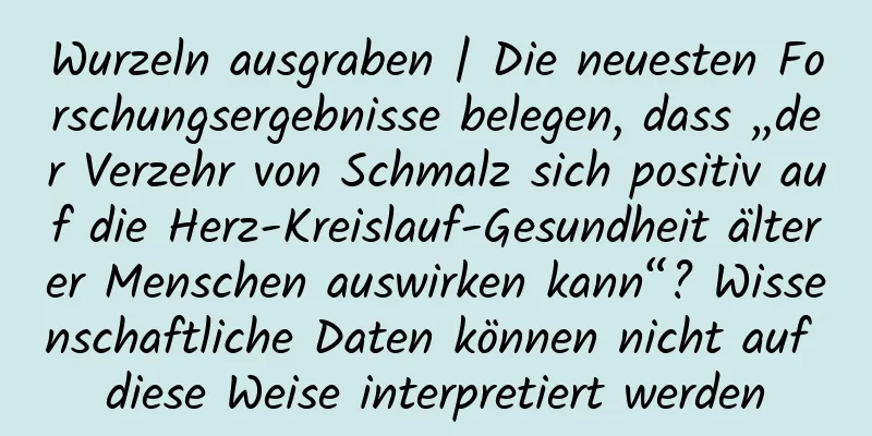 Wurzeln ausgraben | Die neuesten Forschungsergebnisse belegen, dass „der Verzehr von Schmalz sich positiv auf die Herz-Kreislauf-Gesundheit älterer Menschen auswirken kann“? Wissenschaftliche Daten können nicht auf diese Weise interpretiert werden