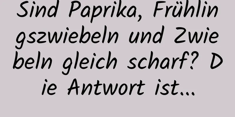 Sind Paprika, Frühlingszwiebeln und Zwiebeln gleich scharf? Die Antwort ist...