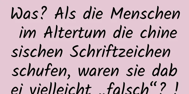 Was? Als die Menschen im Altertum die chinesischen Schriftzeichen schufen, waren sie dabei vielleicht „falsch“? !