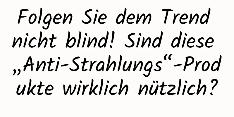 Folgen Sie dem Trend nicht blind! Sind diese „Anti-Strahlungs“-Produkte wirklich nützlich?