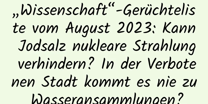 „Wissenschaft“-Gerüchteliste vom August 2023: Kann Jodsalz nukleare Strahlung verhindern? In der Verbotenen Stadt kommt es nie zu Wasseransammlungen?