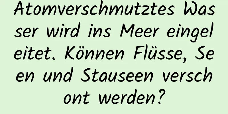 Atomverschmutztes Wasser wird ins Meer eingeleitet. Können Flüsse, Seen und Stauseen verschont werden?