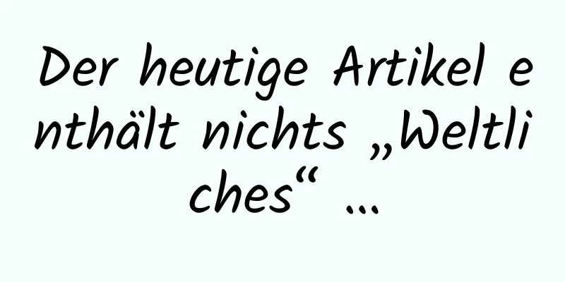 Der heutige Artikel enthält nichts „Weltliches“ …