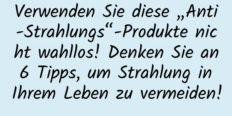 Verwenden Sie diese „Anti-Strahlungs“-Produkte nicht wahllos! Denken Sie an 6 Tipps, um Strahlung in Ihrem Leben zu vermeiden!