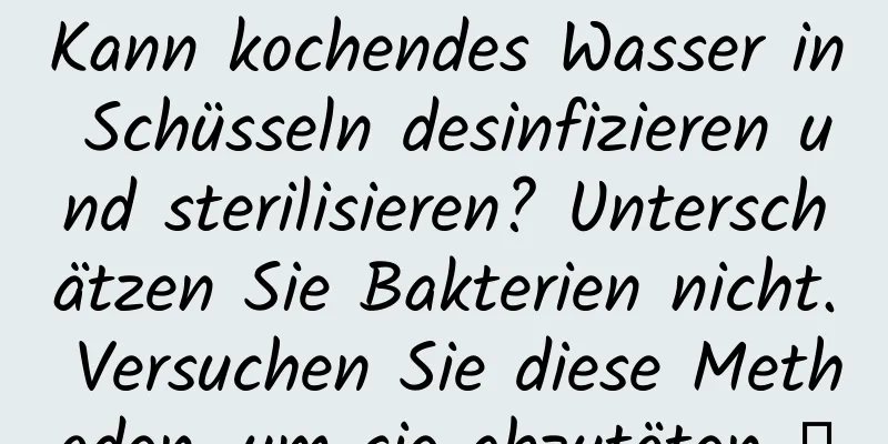 Kann kochendes Wasser in Schüsseln desinfizieren und sterilisieren? Unterschätzen Sie Bakterien nicht. Versuchen Sie diese Methoden, um sie abzutöten →