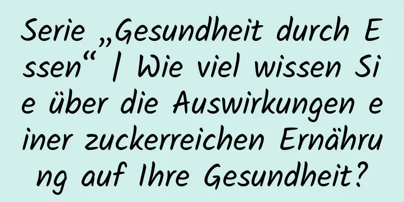 Serie „Gesundheit durch Essen“ | Wie viel wissen Sie über die Auswirkungen einer zuckerreichen Ernährung auf Ihre Gesundheit?