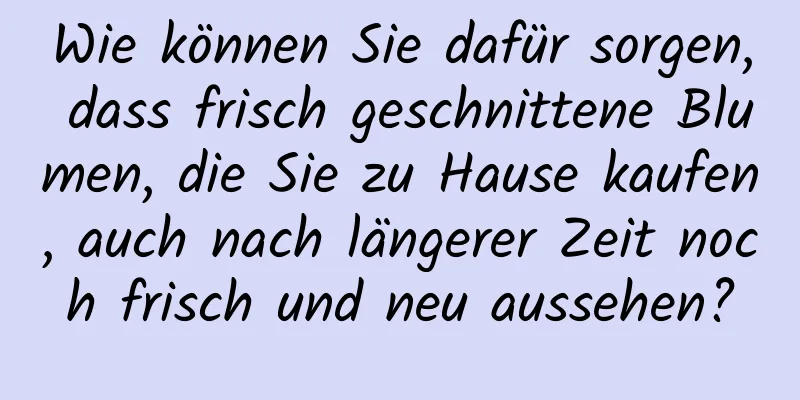 Wie können Sie dafür sorgen, dass frisch geschnittene Blumen, die Sie zu Hause kaufen, auch nach längerer Zeit noch frisch und neu aussehen?