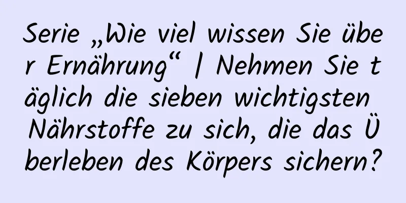Serie „Wie viel wissen Sie über Ernährung“ | Nehmen Sie täglich die sieben wichtigsten Nährstoffe zu sich, die das Überleben des Körpers sichern?