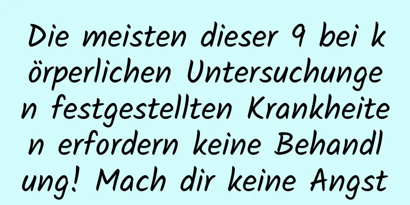 Die meisten dieser 9 bei körperlichen Untersuchungen festgestellten Krankheiten erfordern keine Behandlung! Mach dir keine Angst