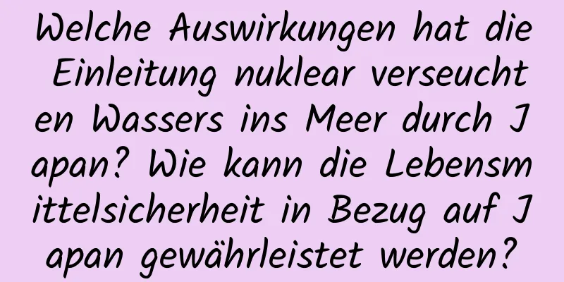 Welche Auswirkungen hat die Einleitung nuklear verseuchten Wassers ins Meer durch Japan? Wie kann die Lebensmittelsicherheit in Bezug auf Japan gewährleistet werden?