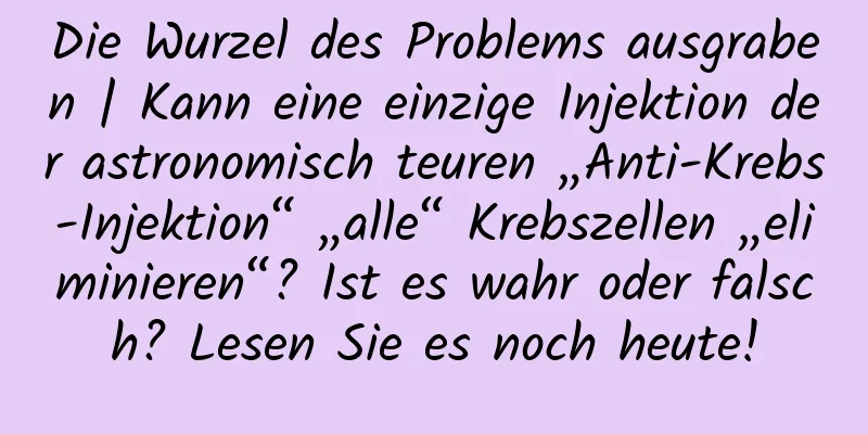 Die Wurzel des Problems ausgraben | Kann eine einzige Injektion der astronomisch teuren „Anti-Krebs-Injektion“ „alle“ Krebszellen „eliminieren“? Ist es wahr oder falsch? Lesen Sie es noch heute!