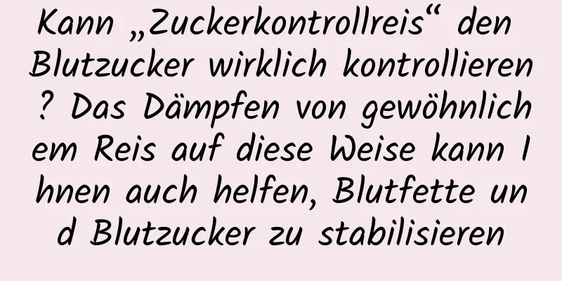 Kann „Zuckerkontrollreis“ den Blutzucker wirklich kontrollieren? Das Dämpfen von gewöhnlichem Reis auf diese Weise kann Ihnen auch helfen, Blutfette und Blutzucker zu stabilisieren