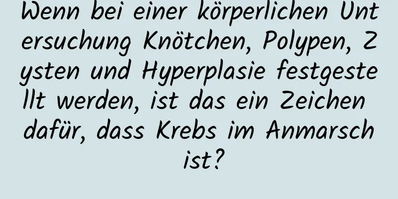 Wenn bei einer körperlichen Untersuchung Knötchen, Polypen, Zysten und Hyperplasie festgestellt werden, ist das ein Zeichen dafür, dass Krebs im Anmarsch ist?