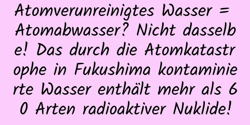 Atomverunreinigtes Wasser = Atomabwasser? Nicht dasselbe! Das durch die Atomkatastrophe in Fukushima kontaminierte Wasser enthält mehr als 60 Arten radioaktiver Nuklide!