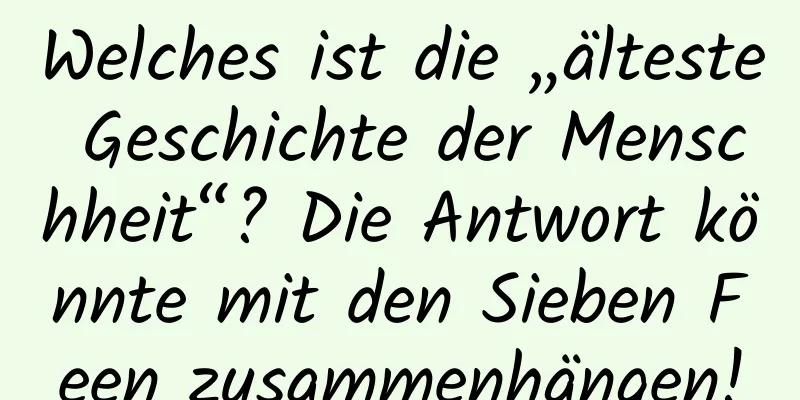 Welches ist die „älteste Geschichte der Menschheit“? Die Antwort könnte mit den Sieben Feen zusammenhängen!
