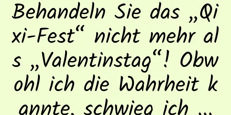 Behandeln Sie das „Qixi-Fest“ nicht mehr als „Valentinstag“! Obwohl ich die Wahrheit kannte, schwieg ich ...