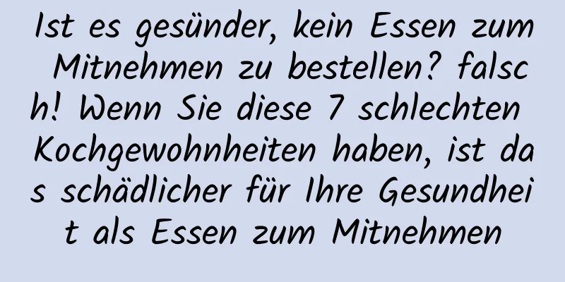 Ist es gesünder, kein Essen zum Mitnehmen zu bestellen? falsch! Wenn Sie diese 7 schlechten Kochgewohnheiten haben, ist das schädlicher für Ihre Gesundheit als Essen zum Mitnehmen
