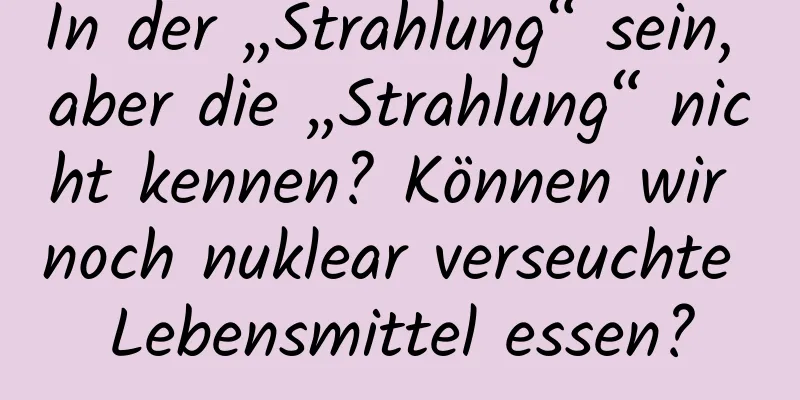 In der „Strahlung“ sein, aber die „Strahlung“ nicht kennen? Können wir noch nuklear verseuchte Lebensmittel essen?