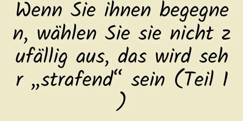 Wenn Sie ihnen begegnen, wählen Sie sie nicht zufällig aus, das wird sehr „strafend“ sein (Teil 1)