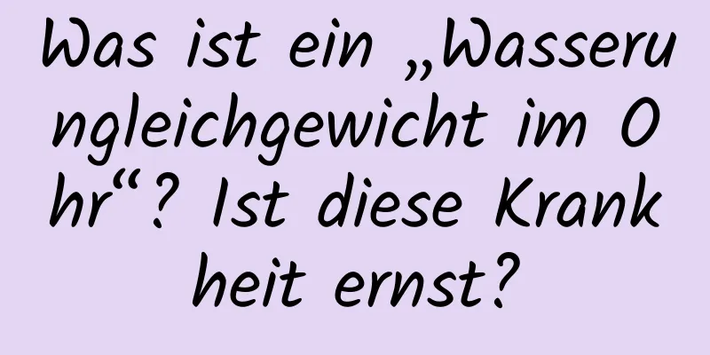 Was ist ein „Wasserungleichgewicht im Ohr“? Ist diese Krankheit ernst?