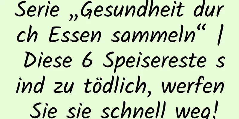 Serie „Gesundheit durch Essen sammeln“ | Diese 6 Speisereste sind zu tödlich, werfen Sie sie schnell weg!
