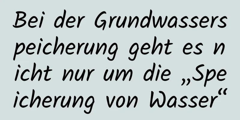 Bei der Grundwasserspeicherung geht es nicht nur um die „Speicherung von Wasser“