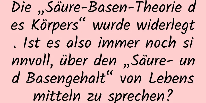 Die „Säure-Basen-Theorie des Körpers“ wurde widerlegt. Ist es also immer noch sinnvoll, über den „Säure- und Basengehalt“ von Lebensmitteln zu sprechen?
