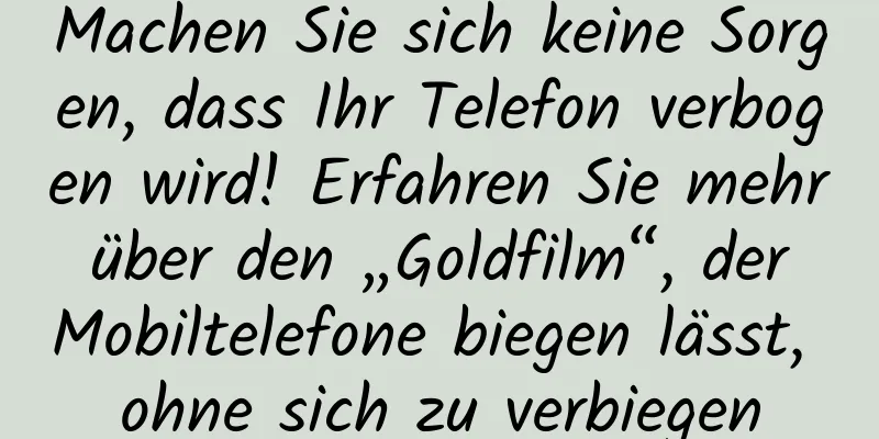 Machen Sie sich keine Sorgen, dass Ihr Telefon verbogen wird! Erfahren Sie mehr über den „Goldfilm“, der Mobiltelefone biegen lässt, ohne sich zu verbiegen
