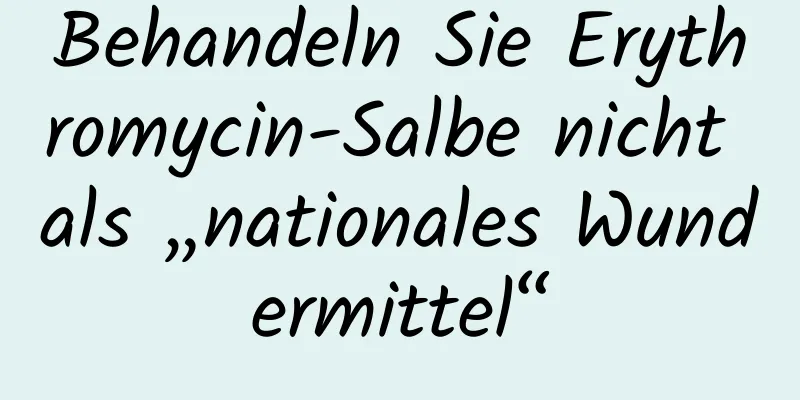Behandeln Sie Erythromycin-Salbe nicht als „nationales Wundermittel“
