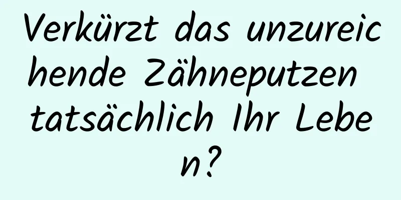 Verkürzt das unzureichende Zähneputzen tatsächlich Ihr Leben?