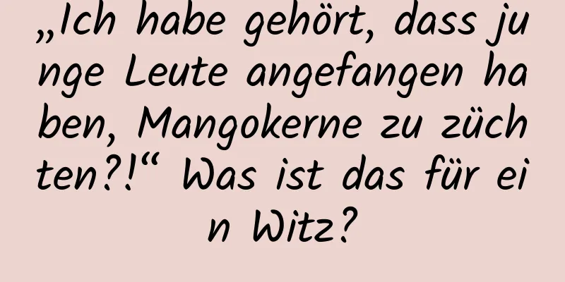 „Ich habe gehört, dass junge Leute angefangen haben, Mangokerne zu züchten?!“ Was ist das für ein Witz?