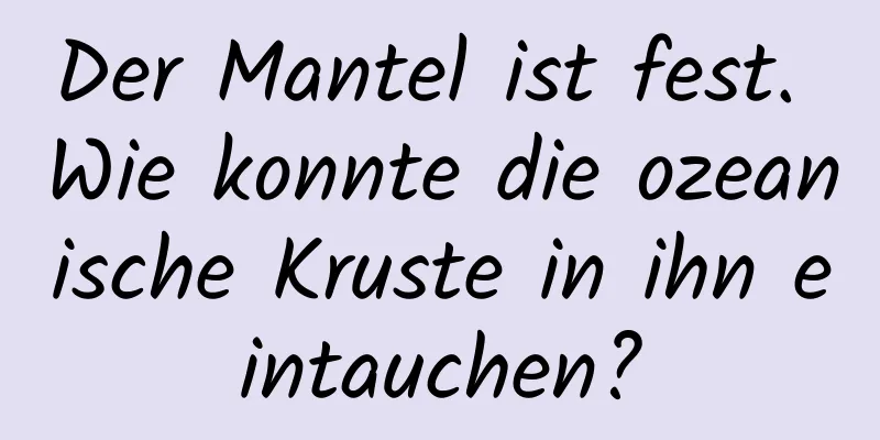 Der Mantel ist fest. Wie konnte die ozeanische Kruste in ihn eintauchen?