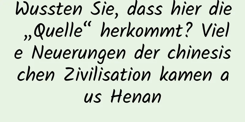 Wussten Sie, dass hier die „Quelle“ herkommt? Viele Neuerungen der chinesischen Zivilisation kamen aus Henan