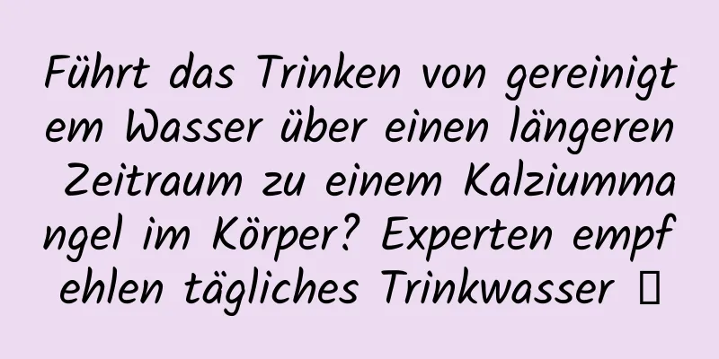 Führt das Trinken von gereinigtem Wasser über einen längeren Zeitraum zu einem Kalziummangel im Körper? Experten empfehlen tägliches Trinkwasser →