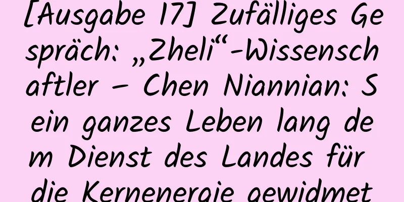 [Ausgabe 17] Zufälliges Gespräch: „Zheli“-Wissenschaftler – Chen Niannian: Sein ganzes Leben lang dem Dienst des Landes für die Kernenergie gewidmet