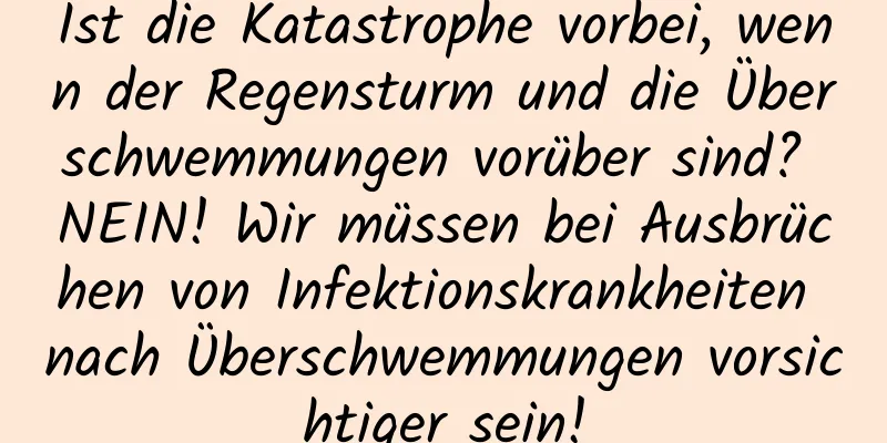Ist die Katastrophe vorbei, wenn der Regensturm und die Überschwemmungen vorüber sind? NEIN! Wir müssen bei Ausbrüchen von Infektionskrankheiten nach Überschwemmungen vorsichtiger sein!