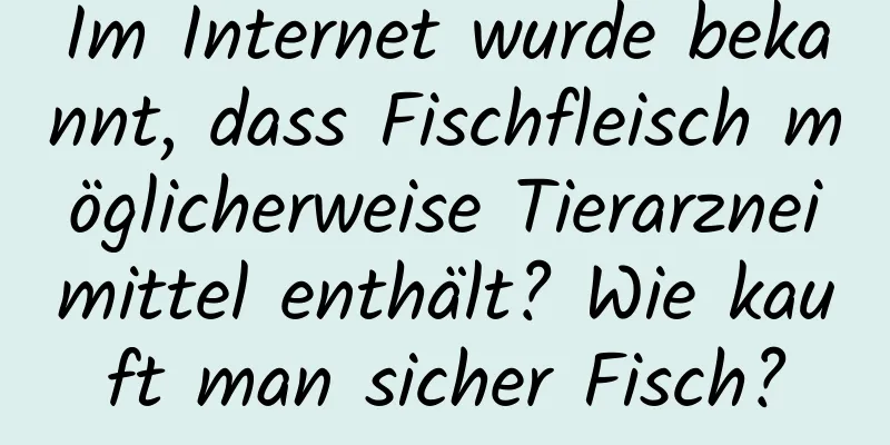 Im Internet wurde bekannt, dass Fischfleisch möglicherweise Tierarzneimittel enthält? Wie kauft man sicher Fisch?